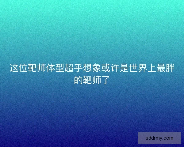 这位靶师体型超乎想象或许是世界上最胖的靶师了