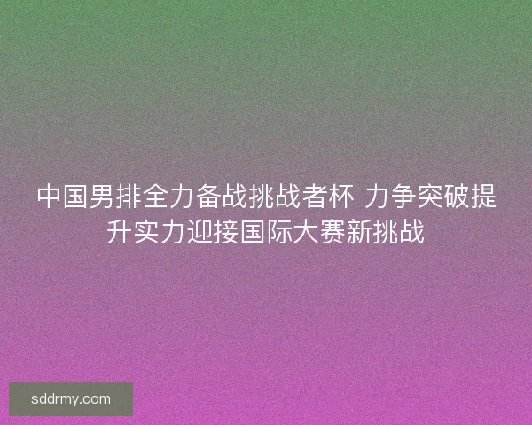中国男排全力备战挑战者杯 力争突破提升实力迎接国际大赛新挑战
