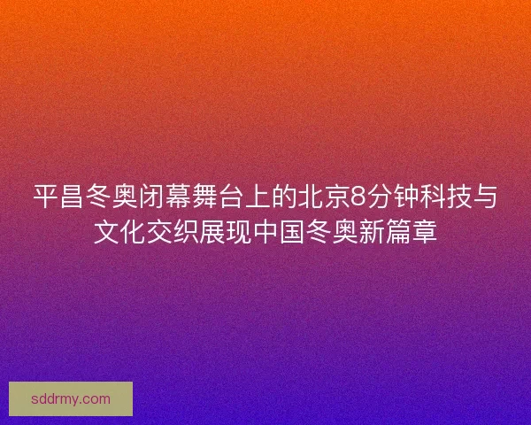平昌冬奥闭幕舞台上的北京8分钟科技与文化交织展现中国冬奥新篇章