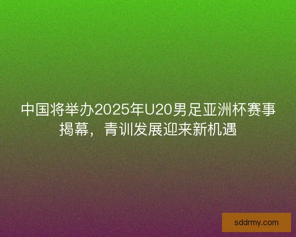 中国将举办2025年U20男足亚洲杯赛事揭幕，青训发展迎来新机遇