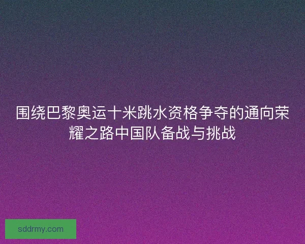 围绕巴黎奥运十米跳水资格争夺的通向荣耀之路中国队备战与挑战