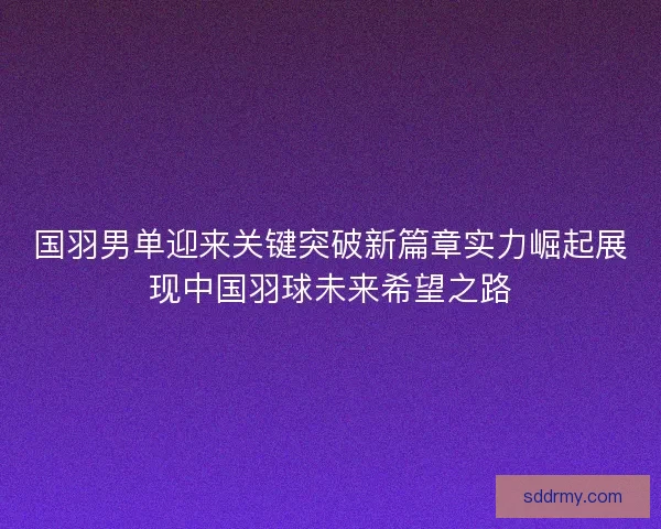 国羽男单迎来关键突破新篇章实力崛起展现中国羽球未来希望之路
